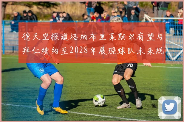 德天空报道格纳布里莱默尔有望与拜仁续约至2028年展现球队未来规划