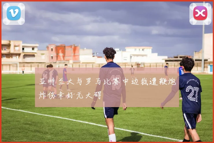 亚特兰大与罗马比赛中边裁遭鞭炮炸伤幸好无大碍