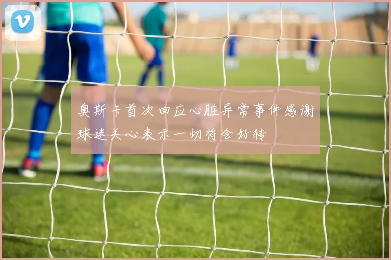 奥斯卡首次回应心脏异常事件感谢球迷关心表示一切将会好转