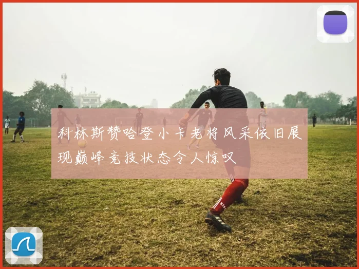 科林斯赞哈登小卡老将风采依旧展现巅峰竞技状态令人惊叹