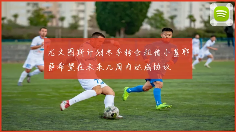 尤文图斯计划冬季转会租借小基耶萨希望在未来几周内达成协议