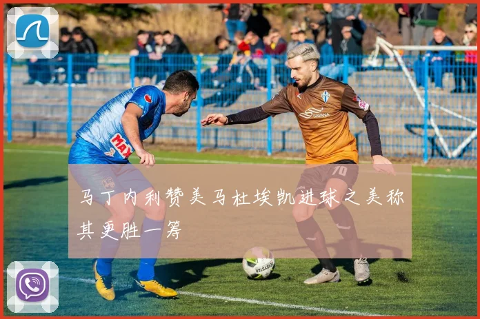 马丁内利赞美马杜埃凯进球之美称其更胜一筹