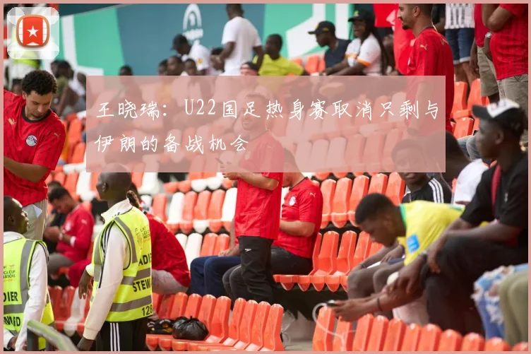 王晓瑞：U22国足热身赛取消只剩与伊朗的备战机会