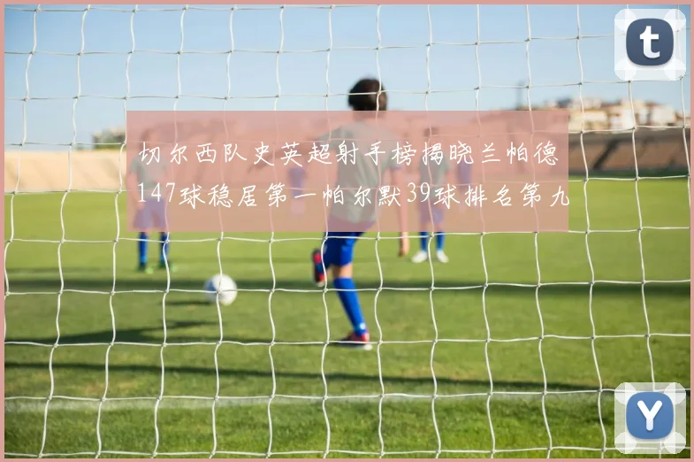 切尔西队史英超射手榜揭晓兰帕德147球稳居第一帕尔默39球排名第九