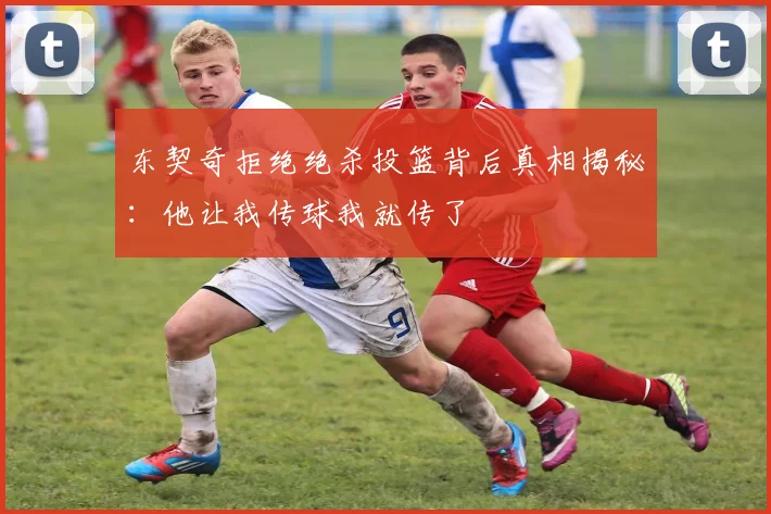 东契奇拒绝绝杀投篮背后真相揭秘：他让我传球我就传了
