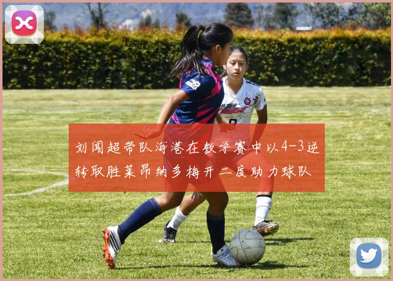 刘闻超带队海港在教学赛中以4-3逆转取胜莱昂纳多梅开二度助力球队
