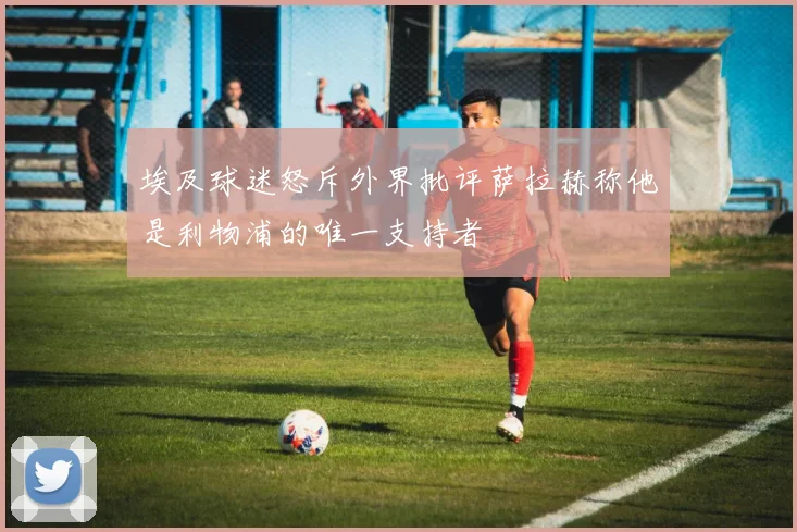 埃及球迷怒斥外界批评萨拉赫称他是利物浦的唯一支持者