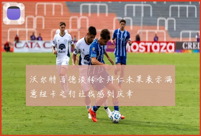 沃尔特马德谈转会拜仁未果表示满意纽卡之行让我感到庆幸