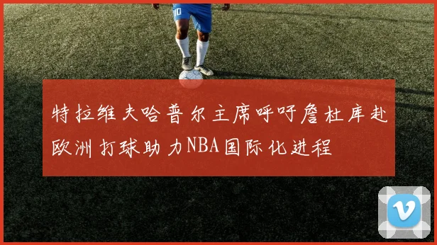 特拉维夫哈普尔主席呼吁詹杜库赴欧洲打球助力NBA国际化进程