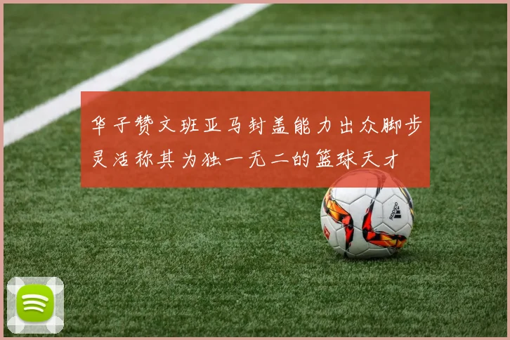 华子赞文班亚马封盖能力出众脚步灵活称其为独一无二的篮球天才