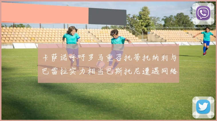 卡萨诺呼吁罗马重召托蒂托纳利与巴雷拉实力相当巴斯托尼遭遇网络暴力