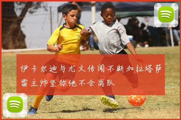 伊卡尔迪与尤文传闻不断加拉塔萨雷主帅坚称他不会离队