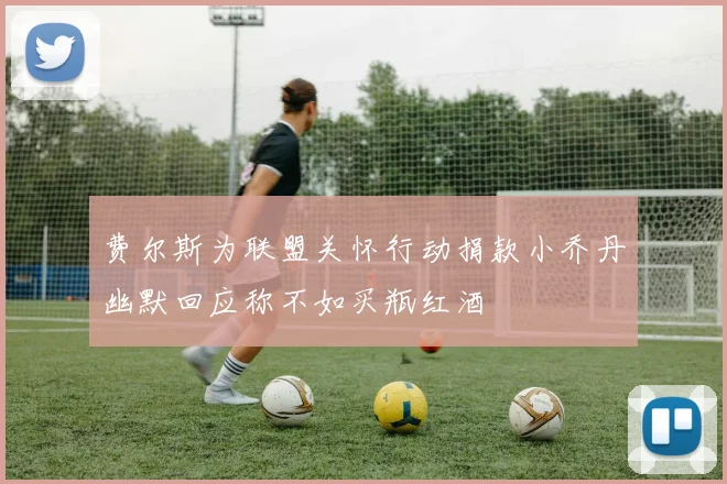 费尔斯为联盟关怀行动捐款小乔丹幽默回应称不如买瓶红酒