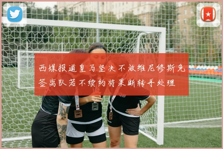 西媒报道皇马坚决不放维尼修斯免签离队若不续约将果断转手处理