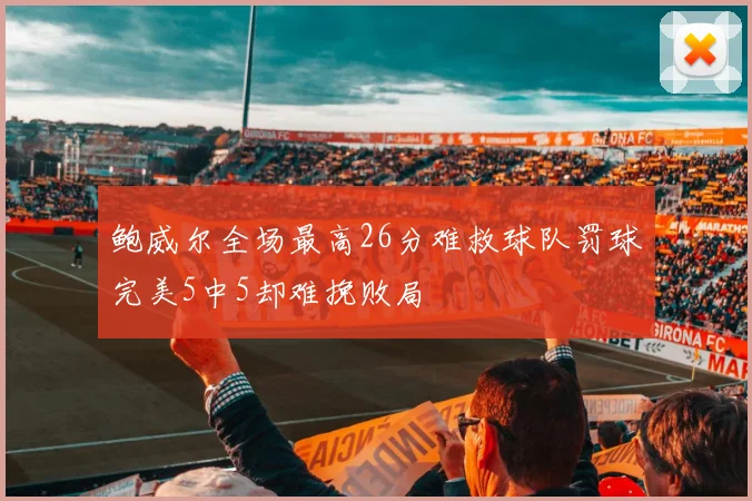 鲍威尔全场最高26分难救球队罚球完美5中5却难挽败局