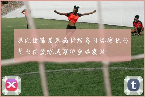 恩比德膝盖疼痛持续每日观察状态复出在望球迷期待重返赛场