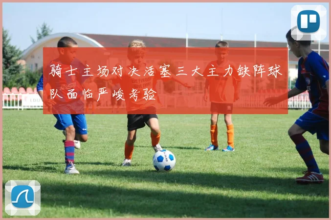 骑士主场对决活塞三大主力缺阵球队面临严峻考验