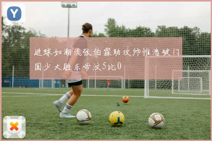 进球如潮流张伯霖助攻帅惟浩破门国少大胜东帝汶5比0