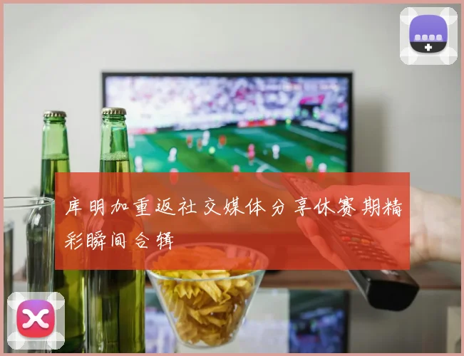 库明加重返社交媒体分享休赛期精彩瞬间合辑