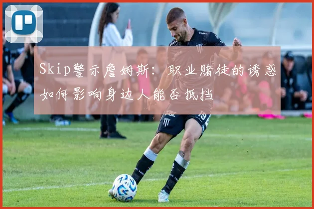 Skip警示詹姆斯：职业赌徒的诱惑如何影响身边人能否抵挡