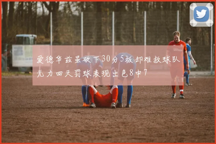 爱德华兹虽砍下30分5板却难救球队无力回天罚球表现出色8中7