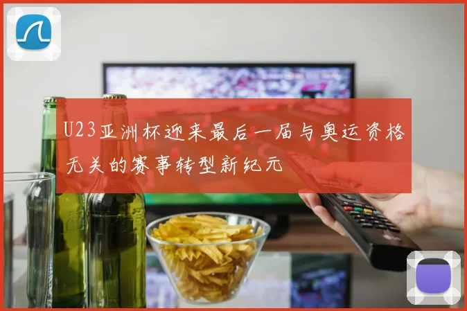 U23亚洲杯迎来最后一届与奥运资格无关的赛事转型新纪元