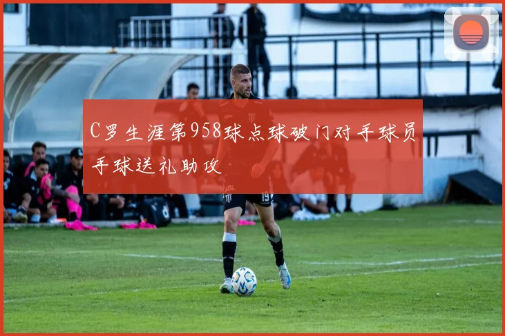 C罗生涯第958球点球破门对手球员手球送礼助攻