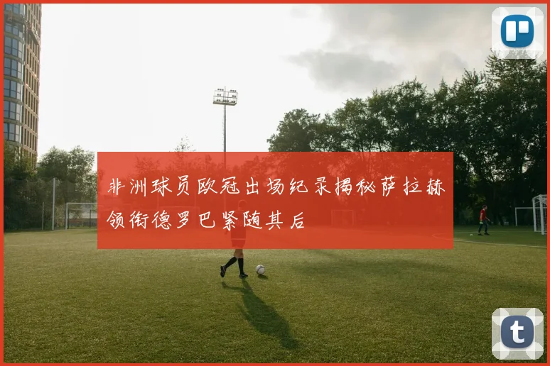非洲球员欧冠出场纪录揭秘萨拉赫领衔德罗巴紧随其后