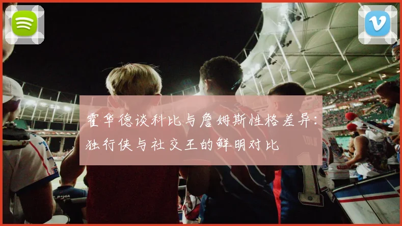 霍华德谈科比与詹姆斯性格差异：独行侠与社交王的鲜明对比