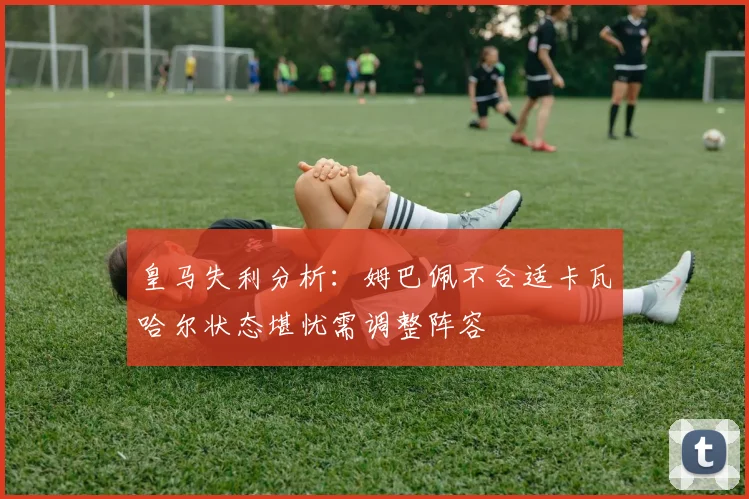 皇马失利分析：姆巴佩不合适卡瓦哈尔状态堪忧需调整阵容