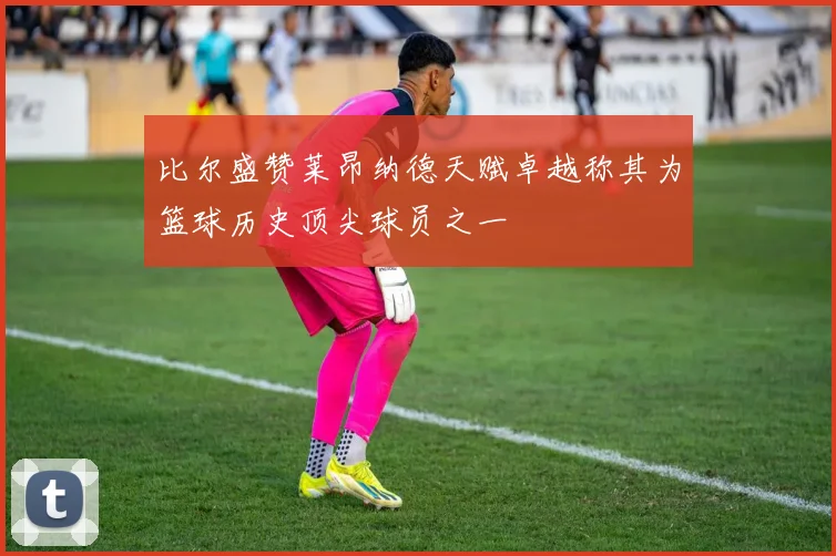 比尔盛赞莱昂纳德天赋卓越称其为篮球历史顶尖球员之一