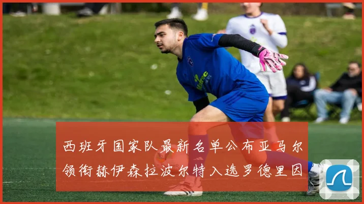 西班牙国家队最新名单公布亚马尔领衔赫伊森拉波尔特入选罗德里因伤缺席