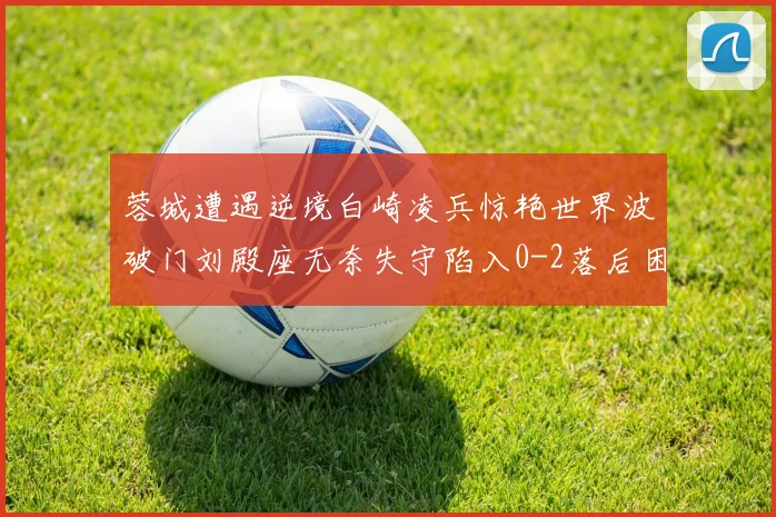 蓉城遭遇逆境白崎凌兵惊艳世界波破门刘殿座无奈失守陷入0-2落后困境