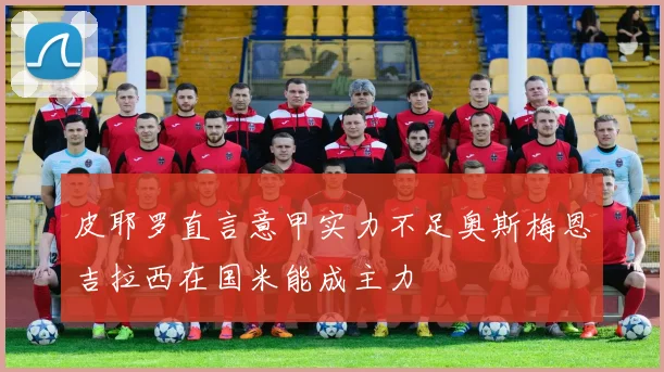 皮耶罗直言意甲实力不足奥斯梅恩吉拉西在国米能成主力