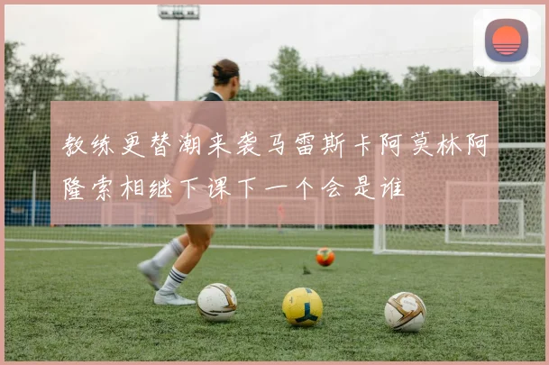 教练更替潮来袭马雷斯卡阿莫林阿隆索相继下课下一个会是谁