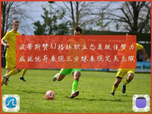 波蒂斯赞AJ格林职业态度极佳努力成就优异表现三分球表现完美无瑕