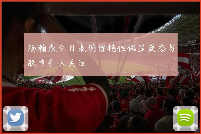 杨瀚森今日表现惊艳但偶显疲态与脱节引人关注