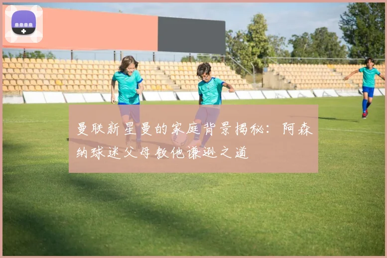 曼联新星曼的家庭背景揭秘：阿森纳球迷父母教他谦逊之道