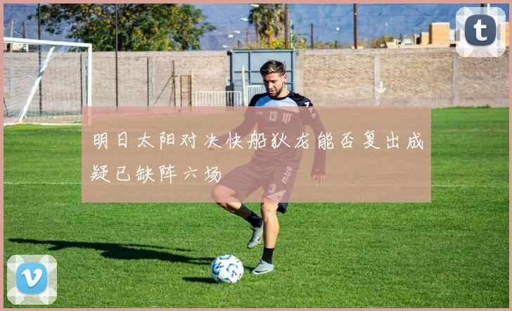 明日太阳对决快船狄龙能否复出成疑已缺阵六场