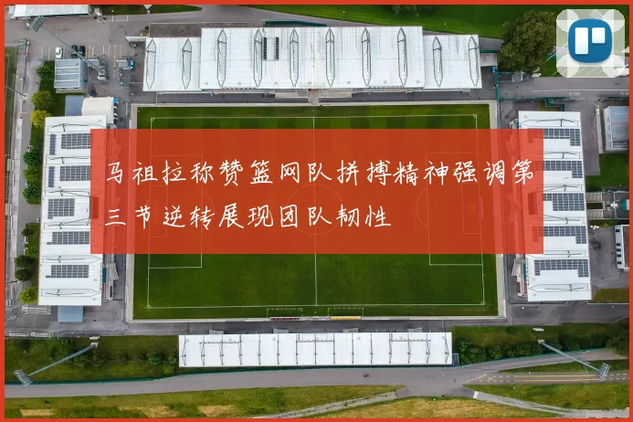 马祖拉称赞篮网队拼搏精神强调第三节逆转展现团队韧性