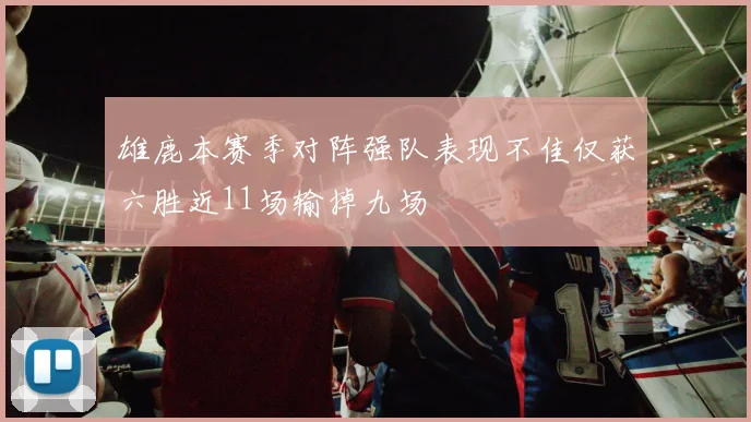 雄鹿本赛季对阵强队表现不佳仅获六胜近11场输掉九场
