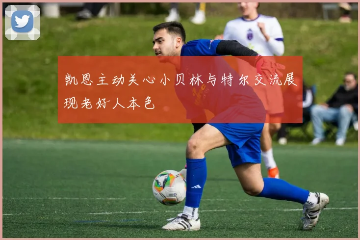 凯恩主动关心小贝林与特尔交流展现老好人本色
