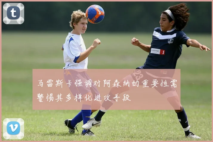 马雷斯卡强调对阿森纳的重要性需警惕其多样化进攻手段