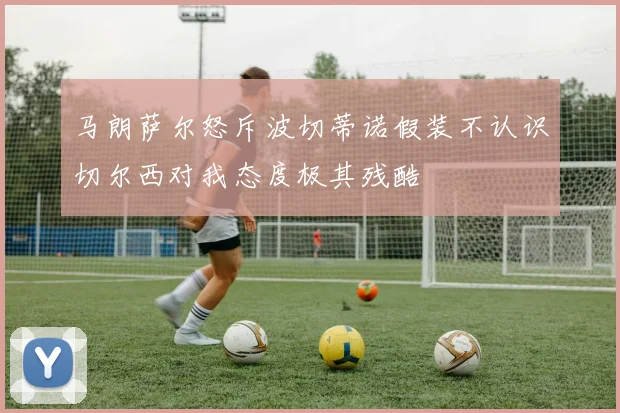 马朗萨尔怒斥波切蒂诺假装不认识切尔西对我态度极其残酷