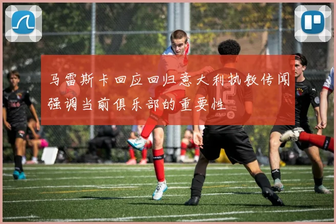 马雷斯卡回应回归意大利执教传闻强调当前俱乐部的重要性