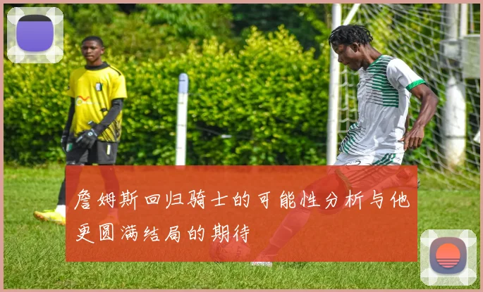 詹姆斯回归骑士的可能性分析与他更圆满结局的期待