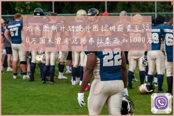 尤文图斯计划提升图拉姆薪资至350万国米曾考虑用弗拉泰西加1000万交易